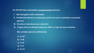 01) (FEI-SP) São propriedades exclusivamente químicas:
I. Gás hidrogênio sofre combustão.
II. Fertilizantes alteram a composição química do solo e aumentam a produção
agrícola.
III. Chumbo é mais denso que o alumínio.
IV. A água entra em ebulição abaixo de 100ºC no topo de uma montanha.
São corretas apenas as afirmativas:
a) II e III.
b) I e III.
c) I e IV.
d) I e II.
e) II e IV.
 