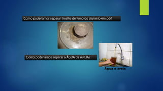 Como poderíamos separar a ÁGUA da AREIA?
Água e areia
Como poderíamos separar limalha de ferro do alumínio em pó?
 