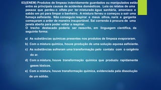 03)(ENEM) Produtos de limpeza indevidamente guardados ou manipulados estão
entre as principais causas de acidentes domésticos. Leia os relatos de uma
pessoa que perdeu o olfato por ter misturado água sanitária, amoníaco e
sabão em pó para limpar o banheiro. A mistura ferveu e começou a sair uma
fumaça asfixiante. Não conseguia respirar e meus olhos, nariz e garganta
começaram a arder de maneira insuportável. Saí correndo à procura de uma
janela aberta para poder voltar a respirar.
O trecho destacado poderia ser reescrito, em linguagem científica, da
seguinte forma:
a) As substâncias químicas presentes nos produtos de limpeza evaporaram.
b) Com a mistura química, houve produção de uma solução aquosa asfixiante.
c) As substâncias sofreram uma transformação pelo contato com o oxigênio
do ar.
d) Com a mistura, houve transformação química que produziu rapidamente
gases tóxicos.
e) Com a mistura, houve transformação química, evidenciada pela dissolução
de um sólido.
 