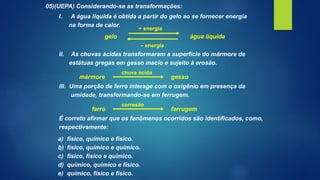 05)(UEPA) Considerando-se as transformações:
I. A água líquida é obtida a partir do gelo ao se fornecer energia
na forma de calor.
gelo água líquida
+ energia
– energia
II. As chuvas ácidas transformaram a superfície do mármore de
estátuas gregas em gesso macio e sujeito à erosão.
mármore gesso
chuva ácida
III. Uma porção de ferro interage com o oxigênio em presença da
umidade, transformando-se em ferrugem.
ferro ferrugem
corresão
É correto afirmar que os fenômenos ocorridos são identificados, como,
respectivamente:
a) físico, químico e físico.
b) físico, químico e químico.
c) físico, físico e químico.
d) químico, químico e físico.
e) químico, físico e físico.
 