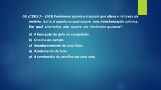 06) (CEESU – 2003) Fenômeno químico é aquele que altera a natureza da
matéria, isto é, é aquele no qual ocorre uma transformação química.
Em qual alternativa não ocorre um fenômeno químico?
a) A formação do gelo no congelador.
b) Queima do carvão.
c) Amadurecimento de uma fruta.
d) Azedamento do leite.
e) A combustão da parafina em uma vela.
 