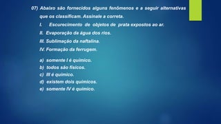 07) Abaixo são fornecidos alguns fenômenos e a seguir alternativas
que os classificam. Assinale a correta.
I. Escurecimento de objetos de prata expostos ao ar.
II. Evaporação da água dos rios.
III. Sublimação da naftalina.
IV. Formação da ferrugem.
a) somente I é químico.
b) todos são físicos.
c) III é químico.
d) existem dois químicos.
e) somente IV é químico.
 