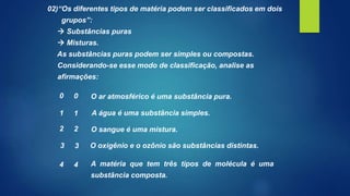 02)“Os diferentes tipos de matéria podem ser classificados em dois
grupos”:
 Substâncias puras
 Misturas.
As substâncias puras podem ser simples ou compostas.
Considerando-se esse modo de classificação, analise as
afirmações:
O ar atmosférico é uma substância pura.
A água é uma substância simples.
O oxigênio e o ozônio são substâncias distintas.
A matéria que tem três tipos de molécula é uma
substância composta.
O sangue é uma mistura.
0 0
1 1
2 2
3 3
4 4
 