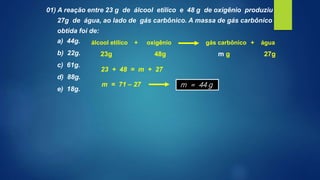 01) A reação entre 23 g de álcool etílico e 48 g de oxigênio produziu
27g de água, ao lado de gás carbônico. A massa de gás carbônico
obtida foi de:
a) 44g.
b) 22g.
c) 61g.
d) 88g.
e) 18g.
álcool etílico oxigênio gás carbônico água+ +
23g 48g 27gm g
23 + 48 = m + 27
m = 71 – 27 m = 44 g
 