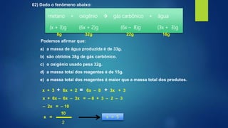 02) Dado o fenômeno abaixo:
metano + oxigênio  gás carbônico + água
(x + 3)g (6x + 2)g (6x – 8)g (3x + 3)g
Podemos afirmar que:
x + 3 + 6x + 2 = 6x – 8 + 3x + 3
a) a massa de água produzida é de 33g.
b) são obtidos 38g de gás carbônico.
c) o oxigênio usado pesa 32g.
d) a massa total dos reagentes é de 15g.
e) a massa total dos reagentes é maior que a massa total dos produtos.
x + 6x – 6x – 3x = – 8 + 3 – 2 – 3
– 2x = – 10
x =
10
2
x = 5
8g 32g 22g 18g
 
