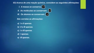 03) Acerca de uma reação química, considere as seguintes afirmações:
I. A massa se conserva.
II. As moléculas se conservam.
III. Os átomos se conservam.
São corretas as afirmações:
a) I e II apenas.
b) II e III apenas.
c) I e III apenas.
d) I apenas.
e) III apenas.
V
F
V
 