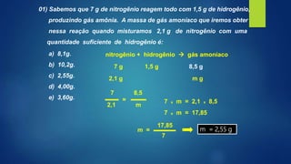 01) Sabemos que 7 g de nitrogênio reagem todo com 1,5 g de hidrogênio,
produzindo gás amônia. A massa de gás amoníaco que iremos obter
nessa reação quando misturamos 2,1 g de nitrogênio com uma
quantidade suficiente de hidrogênio é:
a) 8,1g.
b) 10,2g.
c) 2,55g.
d) 4,00g.
e) 3,60g.
1,5 g 8,5 g
2,1 g m g
7
2,1
8,5
m
= 7 x m = 2,1 x 8,5
7
17,85
m = m = 2,55 g
nitrogênio + hidrogênio  gás amoníaco
7 g
7 x m = 17,85
 