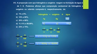 01) A proporção com que hidrogênio e oxigênio reagem na formação da água é
de 1 : 8. Podemos afirmar que composição centesimal de hidrogênio e
oxigênio no referido composto é, respectivamente, de:
a) 1% e 8%.
b) 10% e 80%.
c) 20% e 80%.
d) 11,11% e 88,89%.
e) 25% e 75%.
hidrogênio + oxigênio  água
1g 8g
xg yg 100g
9g
x
=
1
y
=
8
100
9
x
=
1
100
9
y
=
8
100
9
x = 11,11g ou 11,11%
y = 88,89g ou 88,89%
 