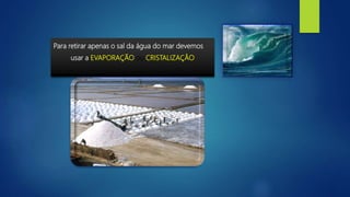 Para retirar apenas o sal da água do mar devemos
usar a EVAPORAÇÃO ou CRISTALIZAÇÂO
 