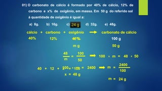 01) O carbonato de cálcio é formado por 40% de cálcio, 12% de
carbono e x% de oxigênio, em massa. Em 50 g do referido sal
à quantidade de oxigênio é igual a:
a) 8g. b) 16g. c) 24g. d) 32g. e) 48g.
cálcio + carbono + oxigênio carbonato de cálcio
m g 50 g
12% 100 g40% x %
40 + 12 + x = 100
x = 48 g
12% 100 g40% 48 %
x x100 48 50m =
x100 2400m =
m = 24 g
48
m
100
50
=
100
2400
m =
24 g
 