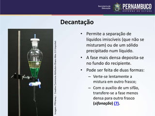 QUÍMICA - 1° Ano
Processos de separação de misturas
Decantação
• Permite a separação de
líquidos imiscíveis (que não se
misturam) ou de um sólido
precipitado num líquido.
• A fase mais densa deposita-se
no fundo do recipiente.
• Pode ser feita de duas formas:
– Verte-se lentamente a
mistura em outro frasco;
– Com o auxílio de um sifão,
transfere-se a fase menos
densa para outro frasco
(sifonação) (7).
Imagem:
PRHaney
/
Creative
Commons
Attribution-Share
Alike
3.0
Unported.
 