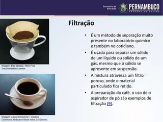 QUÍMICA - 1° Ano
Processos de separação de misturas
Filtração
• É um método de separação muito
presente no laboratório químico
e também no cotidiano.
• É usado para separar um sólido
de um líquido ou sólido de um
gás, mesmo que o sólido se
apresente em suspensão.
• A mistura atravessa um filtro
poroso, onde o material
particulado fica retido.
• A preparação do café, o uso de o
aspirador de pó são exemplos de
filtração (9).
Imagem: Elke Wetzig / GNU Free
Documentation License.
Imagem: Julius Schorzman / Creative
Commons Attribution-Share Alike 2.0 Generic.
 