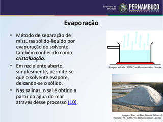 QUÍMICA - 1° Ano
Processos de separação de misturas
Evaporação
• Método de separação de
misturas sólido-líquido por
evaporação do solvente,
também conhecido como
cristalização.
• Em recipiente aberto,
simplesmente, permite-se
que o solvente evapore,
deixando-se o sólido.
• Nas salinas, o sal é obtido a
partir da água do mar
através desse processo (10).
Imagem: Batz sur Mer, Marais Saltants /
Harrieta171 / GNU Free Documentation License.
Imagem:Vidralta / GNU Free Documentation License.
 