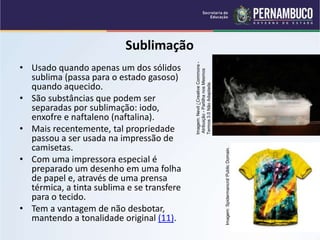QUÍMICA - 1° Ano
Processos de separação de misturas
Sublimação
• Usado quando apenas um dos sólidos
sublima (passa para o estado gasoso)
quando aquecido.
• São substâncias que podem ser
separadas por sublimação: iodo,
enxofre e naftaleno (naftalina).
• Mais recentemente, tal propriedade
passou a ser usada na impressão de
camisetas.
• Com uma impressora especial é
preparado um desenho em uma folha
de papel e, através de uma prensa
térmica, a tinta sublima e se transfere
para o tecido.
• Tem a vantagem de não desbotar,
mantendo a tonalidade original (11).
Imagem:
Nevit
/
Creative
Commons
-
Atribuição
-
Partilha
nos
Mesmos
Termos
3.0
Não
Adaptada.
Imagem:
Spidermancrd/
Public
Domain.
 