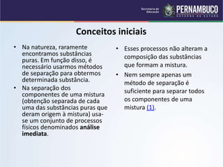 QUÍMICA - 1° Ano
Processos de separação de misturas
Conceitos iniciais
• Na natureza, raramente
encontramos substâncias
puras. Em função disso, é
necessário usarmos métodos
de separação para obtermos
determinada substância.
• Na separação dos
componentes de uma mistura
(obtenção separada de cada
uma das substâncias puras que
deram origem à mistura) usa-
se um conjunto de processos
físicos denominados análise
imediata.
• Esses processos não alteram a
composição das substâncias
que formam a mistura.
• Nem sempre apenas um
método de separação é
suficiente para separar todos
os componentes de uma
mistura (1).
 