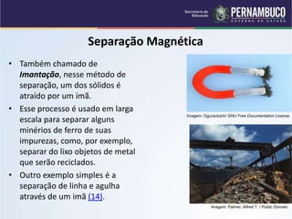 QUÍMICA - 1° Ano
Processos de separação de misturas
Separação Magnética
• Também chamado de
Imantação, nesse método de
separação, um dos sólidos é
atraído por um ímã.
• Esse processo é usado em larga
escala para separar alguns
minérios de ferro de suas
impurezas, como, por exemplo,
separar do lixo objetos de metal
que serão reciclados.
• Outro exemplo simples é a
separação de linha e agulha
através de um imã (14).
Imagem: Oguraclutch/ GNU Free Documentation License.
Imagem: Palmer, Alfred T. / Public Domain.
 