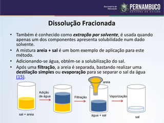 QUÍMICA - 1° Ano
Processos de separação de misturas
Dissolução Fracionada
• Também é conhecido como extração por solvente, é usada quando
apenas um dos componentes apresenta solubilidade num dado
solvente.
• A mistura areia + sal é um bom exemplo de aplicação para este
método.
• Adicionando-se água, obtém-se a solubilização do sal.
• Após uma filtração, a areia é separada, bastando realizar uma
destilação simples ou evaporação para se separar o sal da água
(15).
sal + areia
Adição
de água Filtração Vaporização
areia
água + sal
sal
 