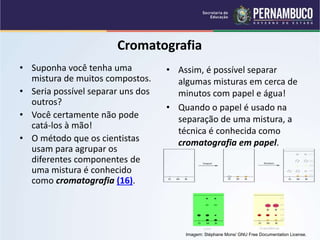 QUÍMICA - 1° Ano
Processos de separação de misturas
Cromatografia
• Suponha você tenha uma
mistura de muitos compostos.
• Seria possível separar uns dos
outros?
• Você certamente não pode
catá-los à mão!
• O método que os cientistas
usam para agrupar os
diferentes componentes de
uma mistura é conhecido
como cromatografia (16).
• Assim, é possível separar
algumas misturas em cerca de
minutos com papel e água!
• Quando o papel é usado na
separação de uma mistura, a
técnica é conhecida como
cromatografia em papel.
Imagem: Stéphane Mons/ GNU Free Documentation License.
 