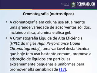 QUÍMICA - 1° Ano
Processos de separação de misturas
Cromatografia (outros tipos)
• A Cromatografia Líquida de Alta Eficiência
(HPLC do inglês High Performance Liquid
Chromatography), uma variável desta técnica
que hoje tem uso bastante comum, promove a
adsorção de líquidos em partículas
extremamente pequenas e uniformes para
promover alta sensibilidade (17).
• A cromatografia em coluna usa atualmente
uma grande variedade de adsorventes sólidos,
incluindo sílica, alumina e sílica gel.
 