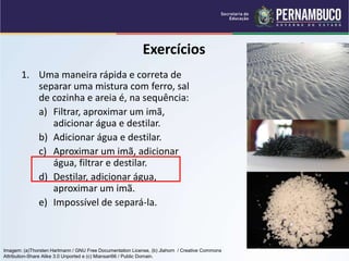 QUÍMICA - 1° Ano
Processos de separação de misturas
Exercícios
1. Uma maneira rápida e correta de
separar uma mistura com ferro, sal
de cozinha e areia é, na sequência:
a) Filtrar, aproximar um imã,
adicionar água e destilar.
b) Adicionar água e destilar.
c) Aproximar um imã, adicionar
água, filtrar e destilar.
d) Destilar, adicionar água,
aproximar um imã.
e) Impossível de separá-la.
Imagem: (a)Thorsten Hartmann / GNU Free Documentation License, (b) Jlahorn / Creative Commons
Attribution-Share Alike 3.0 Unported e (c) Miansari66 / Public Domain.
 