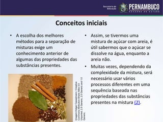 QUÍMICA - 1° Ano
Processos de separação de misturas
Conceitos iniciais
• A escolha dos melhores
métodos para a separação de
misturas exige um
conhecimento anterior de
algumas das propriedades das
substâncias presentes.
• Assim, se tivermos uma
mistura de açúcar com areia, é
útil sabermos que o açúcar se
dissolve na água, enquanto a
areia não.
• Muitas vezes, dependendo da
complexidade da mistura, será
necessário usar vários
processos diferentes em uma
sequência baseada nas
propriedades das substâncias
presentes na mistura (2).
Imagem:Holger
Casselmann
/
Creative
Commons
Attribution-Share
Alike
3.0
Unported,
2.5
Generic,
2.0
Generic
and
1.0
Generic.
 