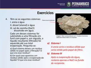 QUÍMICA - 1° Ano
Processos de separação de misturas
Exercícios
4. Têm-se os seguintes sistemas:
I. areia e água
II. álcool (etanol) e água
III. sal de cozinha (NaCl)
dissolvido em água.
Cada um desses sistemas foi
submetido a uma filtração em
funil com papel e, em seguida, o
líquido resultante (filtrado) foi
aquecido até sua total
evaporação. Pergunta-se:
a) Qual sistema deixou um resíduo
sólido no papel após a filtração? O
que era esse resíduo?
b) Em qual caso apareceu um
resíduo sólido após a evaporação do
líquido? O que era esse resíduo?
a) Sistema I
A areia seria o resíduo sólido que
seria retido pelo papel de filtro.
b) Sistema III
Após a evaporação da água,
restaria apenas o NaCl no fundo
de recipiente.
Imagem: Rob Lavinsky,Rocks.com / Creative Commons
Attribution-Share Alike 3.0 Unported
Pedra de sal cristalizado
 