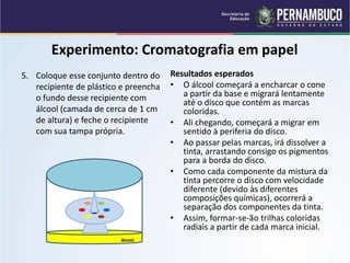 QUÍMICA - 1° Ano
Processos de separação de misturas
Experimento: Cromatografia em papel
5. Coloque esse conjunto dentro do
recipiente de plástico e preencha
o fundo desse recipiente com
álcool (camada de cerca de 1 cm
de altura) e feche o recipiente
com sua tampa própria.
Resultados esperados
• O álcool começará a encharcar o cone
a partir da base e migrará lentamente
até o disco que contém as marcas
coloridas.
• Ali chegando, começará a migrar em
sentido à periferia do disco.
• Ao passar pelas marcas, irá dissolver a
tinta, arrastando consigo os pigmentos
para a borda do disco.
• Como cada componente da mistura da
tinta percorre o disco com velocidade
diferente (devido às diferentes
composições químicas), ocorrerá a
separação dos componentes da tinta.
• Assim, formar-se-ão trilhas coloridas
radiais a partir de cada marca inicial.
álcool
 