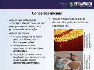 QUÍMICA - 1° Ano
Processos de separação de misturas
Conceitos iniciais
• Alguns dos métodos de
separação são tão comuns que
nem pensamos neles como
processos de separação.
• Alguns exemplos:
– Escolha dos grãos de feijão
para uma feijoada do
domingo (catação);
– Remoção da casca do
amendoim torrado por sopro
(ventilação);
– Separação das moedas em
função de seus tamanhos nas
máquinas dos bancos
(tamisação/peneiração).
• Vamos estudar agora alguns
desses principais processos de
separação (3).
Imagem:Rodrigo.Argentonb
/
Creative
Commons
-
Atribuição
-
Partilha
nos
Mesmos
Termos
3.0
Não
Adaptada.
Imagem:
Thamizhpparithi
Maari
/
Creative
Commons
Attribution-
Share
Alike
3.0
Unported.
 