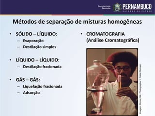 QUÍMICA - 1° Ano
Processos de separação de misturas
Métodos de separação de misturas homogêneas
• SÓLIDO – LÍQUIDO:
– Evaporação
– Destilação simples
• LÍQUIDO – LÍQUIDO:
– Destilação fracionada
• GÁS – GÁS:
– Liquefação fracionada
– Adsorção
• CROMATOGRAFIA
(Análise Cromatográfica)
Imagem:
Shrout,
Bill,
Photographer
/
Public
Domain.
 
