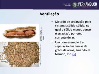 QUÍMICA - 1° Ano
Processos de separação de misturas
Ventilação
• Método de separação para
sistemas sólido-sólido, no
qual o sólido menos denso
é arrastado por uma
corrente de ar.
• Um bom exemplo é a
separação das cascas de
grãos de arroz, amendoim
torrado, etc. (5)
Imagem
:Miansari66
/
Public
Domain.
Imagem:
Peanut
/
Benedikt.Seidl
/
Public
Domain.
 