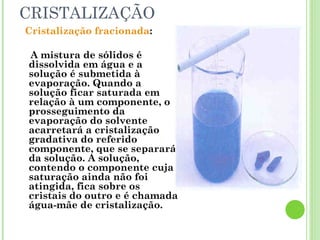 CRISTALIZAÇÃO
Cristalização fracionada:
A mistura de sólidos é
dissolvida em água e a
solução é submetida à
evaporação. Quando a
solução ficar saturada em
relação à um componente, o
prosseguimento da
evaporação do solvente
acarretará a cristalização
gradativa do referido
componente, que se separará
da solução. A solução,
contendo o componente cuja
saturação ainda não foi
atingida, fica sobre os
cristais do outro e é chamada
água-mãe de cristalização.
 