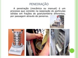 PENEIRAÇÃO
A peneiração (mecânica ou manual) é um
processo que consiste na separação de partículas
sólidas em frações de granulometria diferentes,
por passagem através de peneiros.
 