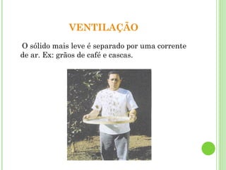 VENTILAÇÃO
O sólido mais leve é separado por uma corrente
de ar. Ex: grãos de café e cascas.
 