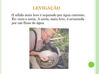 LEVIGAÇÃO
O sólido mais leve é separado por água corrente.
Ex: ouro e areia. A areia, mais leve, é arrastada
por um fluxo de água.
 