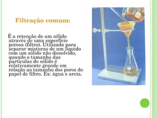 Filtração comum:
É a retenção de um sólido
através de uma superfície
porosa (filtro). Utilizada para
separar misturas de um líquido
com um sólido não dissolvido,
quando o tamanho das
partículas do sólido é
relativamente grande em
relação ao tamanho dos poros do
papel de filtro. Ex: água e areia.
 