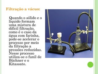 Filtração a vácuo:
Quando o sólido e o
líquido formam
uma mistura de
difícil filtração,
como é o caso da
água com farinha,
pode-se acelerar o
processo por meio
da filtração a
pressões reduzidas.
Nesse processo
utiliza-se o funil de
Büchner e o
Kitassato.
 