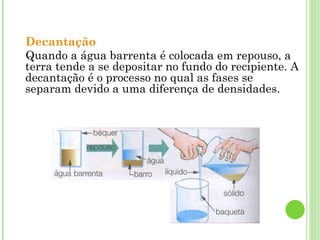 Decantação
Quando a água barrenta é colocada em repouso, a
terra tende a se depositar no fundo do recipiente. A
decantação é o processo no qual as fases se
separam devido a uma diferença de densidades.
 