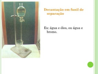 Decantação em funil de
separação
Ex: água e óleo, ou água e
bromo.
 