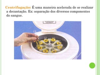 Centrifugação: É uma maneira acelerada de se realizar
a decantação. Ex: separação dos diversos componentes
do sangue.
 