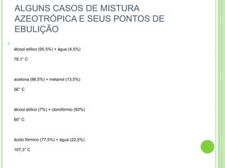 ALGUNS CASOS DE MISTURA
AZEOTRÓPICA E SEUS PONTOS DE
EBULIÇÃO

álcool etílico (95,5%) + água (4,5%)
78,1° C
acetona (86,5%) + metanol (13,5%)
56° C
álcool etílico (7%) + clorofórmio (93%)
60° C
ácido fórmico (77,5%) + água (22,5%)
107,3° C
 