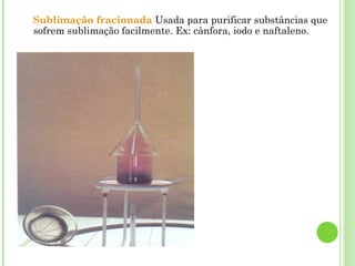 Sublimação fracionada Usada para purificar substâncias que
sofrem sublimação facilmente. Ex: cânfora, iodo e naftaleno.
 