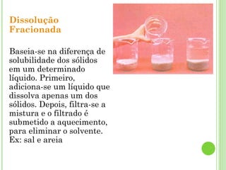 Dissolução
Fracionada
Baseia-se na diferença de
solubilidade dos sólidos
em um determinado
líquido. Primeiro,
adiciona-se um líquido que
dissolva apenas um dos
sólidos. Depois, filtra-se a
mistura e o filtrado é
submetido a aquecimento,
para eliminar o solvente.
Ex: sal e areia
 