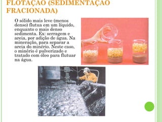 FLOTAÇÃO (SEDIMENTAÇÃO
FRACIONADA)
O sólido mais leve (menos
denso) flutua em um líquido,
enquanto o mais denso
sedimenta. Ex: serragem e
areia, por adição de água. Na
mineração, para separar a
areia do minério. Neste caso,
o minério é pulverizado e
tratado com óleo para flutuar
na água.
 