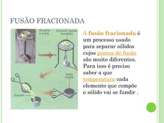 FUSÃO FRACIONADA
A fusão fracionada é
um processo usado
para separar sólidos
cujos pontos de fusão
são muito diferentes.
Para isso é preciso
saber a que
temperatura cada
elemento que compõe
o sólido vai se fundir .
 