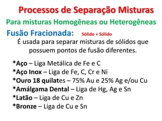 Processos de Separação Misturas
Para misturas Homogêneas ou Heterogêneas
Fusão Fracionada:
É usada para separar misturas de sólidos que
possuem pontos de fusão diferentes.
Sólido + Sólido
*Aço – Liga Metálica de Fe e C
*Aço Inox – Liga de Fe, C, Cr e Ni
*Ouro 18 quilates – 75% Au e 25% Ag e/ou Cu
*Amálgama Dental – Liga de Hg, Ag e Sn
*Latão – Liga de Cu e Zn
*Bronze – Liga de Cu e Sn
 