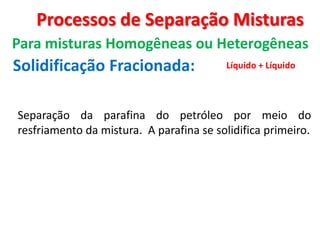 Processos de Separação Misturas
Para misturas Homogêneas ou Heterogêneas
Solidificação Fracionada: Líquido + Líquido
Separação da parafina do petróleo por meio do
resfriamento da mistura. A parafina se solidifica primeiro.
 