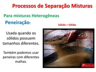 Processos de Separação Misturas
Para misturas Heterogêneas
Peneiração: Sólido + Sólido
Usada quando os
sólidos possuem
tamanhos diferentes.
Também podemos usar
peneiras com diferentes
malhas.
 