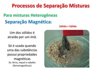 Processos de Separação Misturas Para misturas HeterogêneasSeparação Magnética:Sólido + Sólido Um dos sólidos é atraído por um ímã. Só é usada quando uma das substâncias possui propriedades magnéticasEx: ferro, níquel e cobalto (ferromagnéticas)