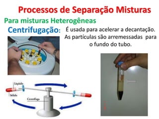 Processos de Separação Misturas
Para misturas Heterogêneas
Centrifugação: É usada para acelerar a decantação.
As partículas são arremessadas para
o fundo do tubo.
 