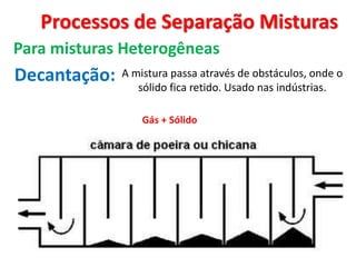 Processos de Separação Misturas
Para misturas Heterogêneas
Decantação:
Gás + Sólido
A mistura passa através de obstáculos, onde o
sólido fica retido. Usado nas indústrias.
 